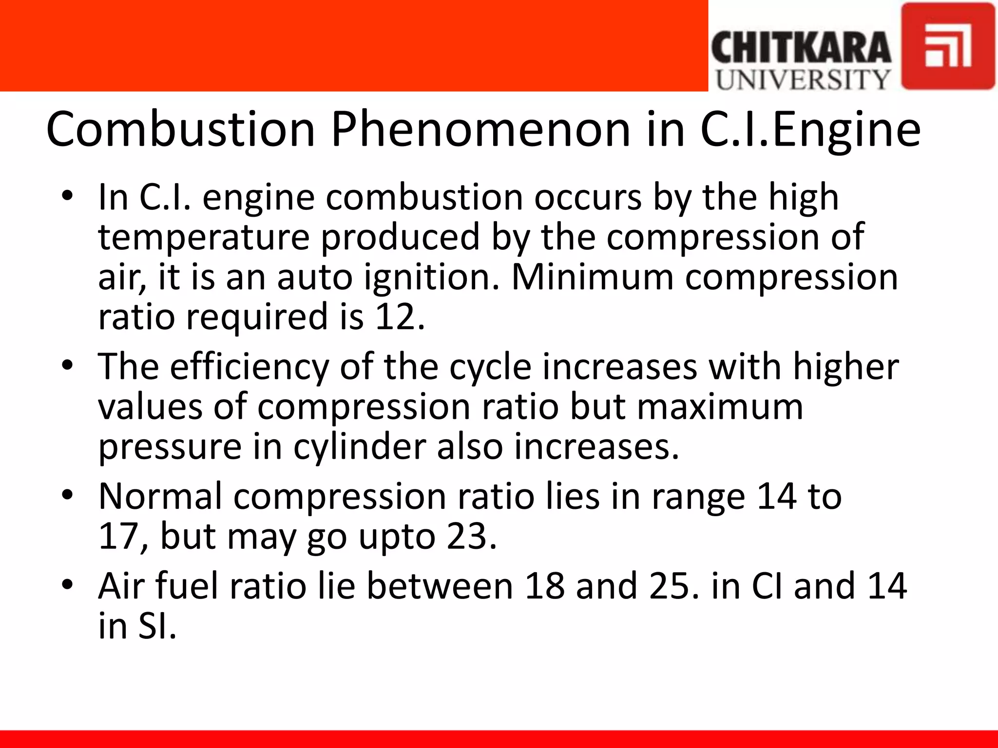 Combustion Phenomenon in C.I.Engine
• In C.I. engine combustion occurs by the high
temperature produced by the compression of
air, it is an auto ignition. Minimum compression
ratio required is 12.
• The efficiency of the cycle increases with higher
values of compression ratio but maximum
pressure in cylinder also increases.
• Normal compression ratio lies in range 14 to
17, but may go upto 23.
• Air fuel ratio lie between 18 and 25. in CI and 14
in SI.
 