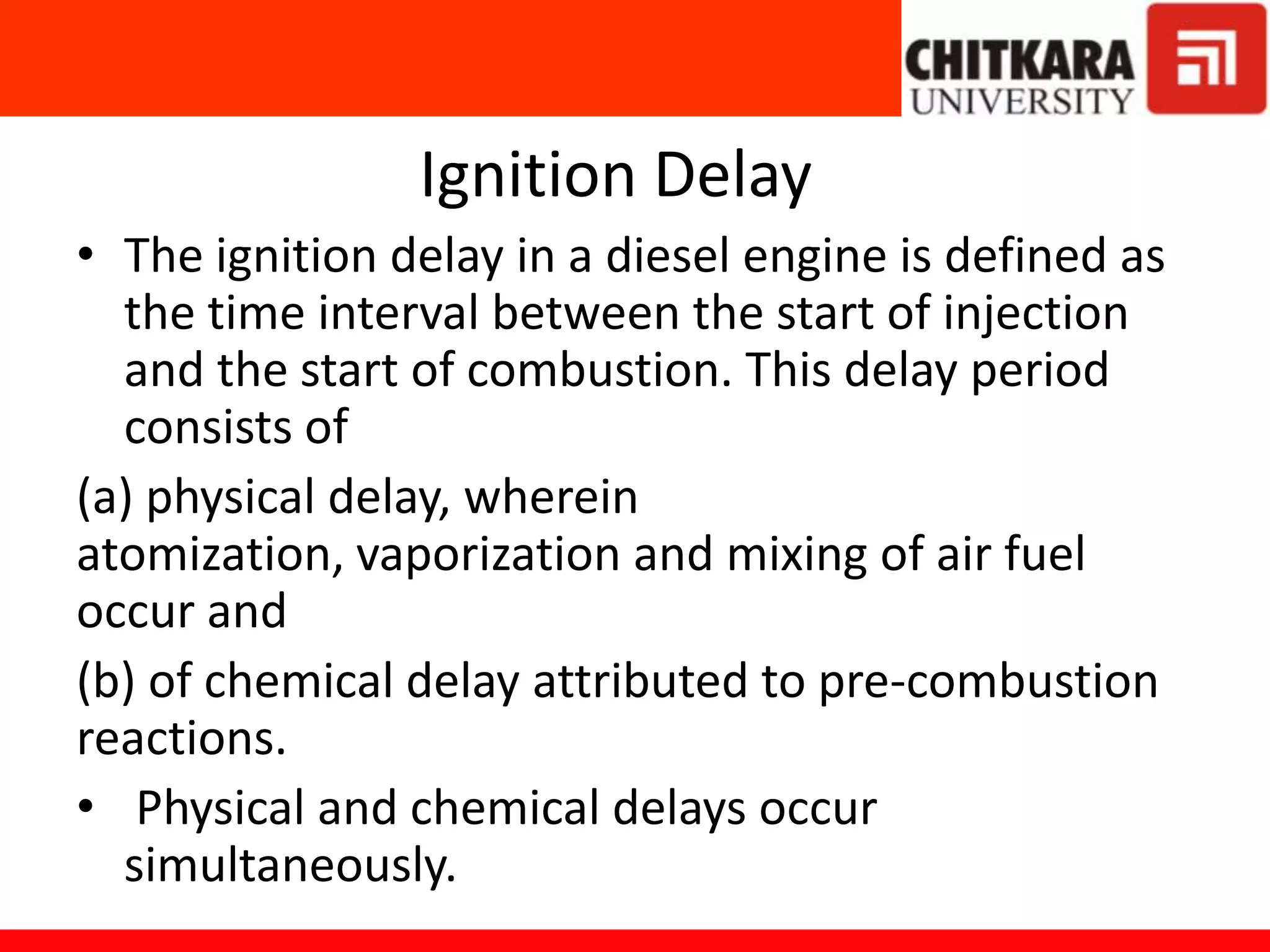 Ignition Delay
• The ignition delay in a diesel engine is defined as
the time interval between the start of injection
and the start of combustion. This delay period
consists of
(a) physical delay, wherein
atomization, vaporization and mixing of air fuel
occur and
(b) of chemical delay attributed to pre-combustion
reactions.
• Physical and chemical delays occur
simultaneously.
 