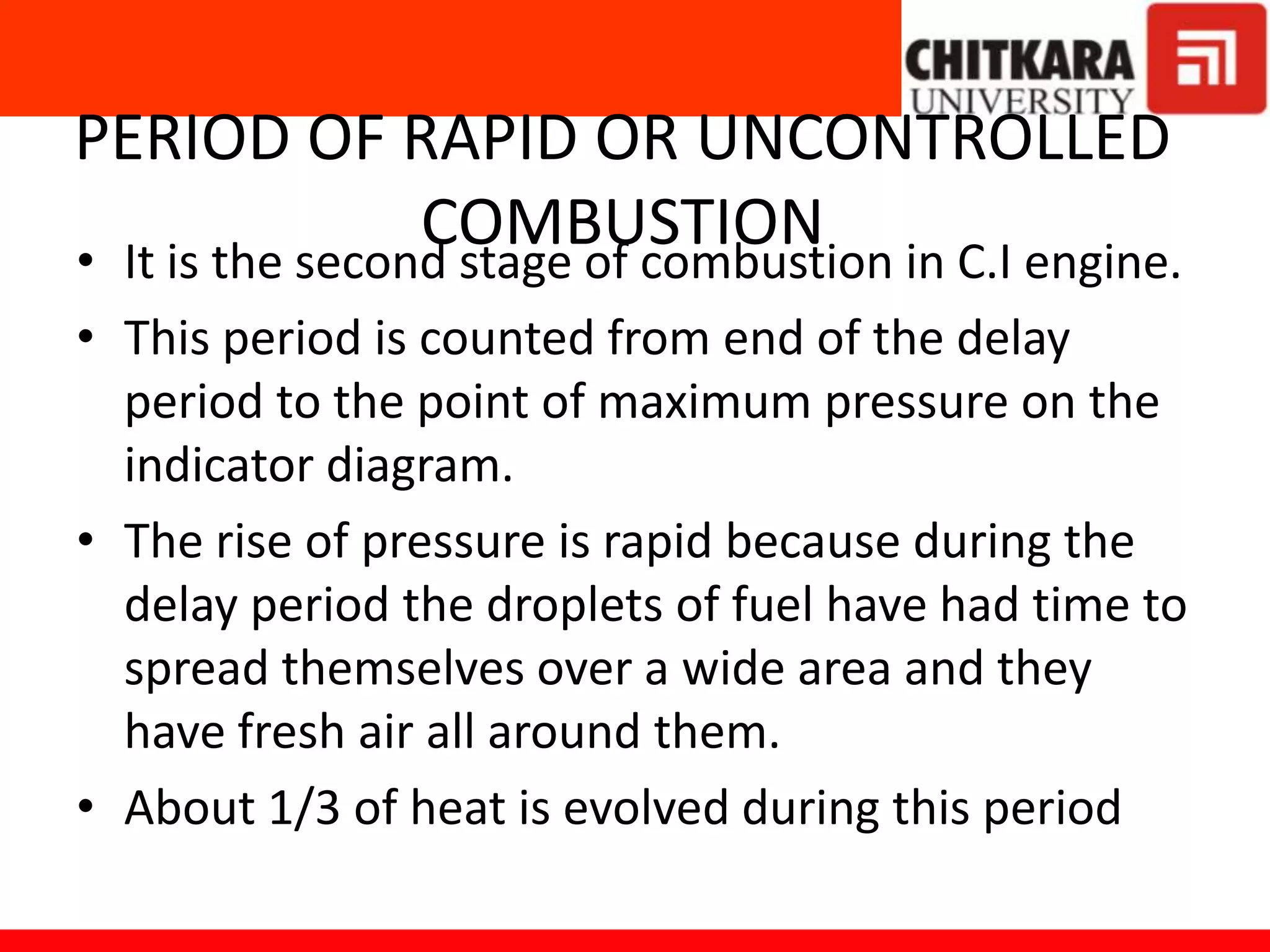 PERIOD OF RAPID OR UNCONTROLLED
COMBUSTION• It is the second stage of combustion in C.I engine.
• This period is counted from end of the delay
period to the point of maximum pressure on the
indicator diagram.
• The rise of pressure is rapid because during the
delay period the droplets of fuel have had time to
spread themselves over a wide area and they
have fresh air all around them.
• About 1/3 of heat is evolved during this period
 