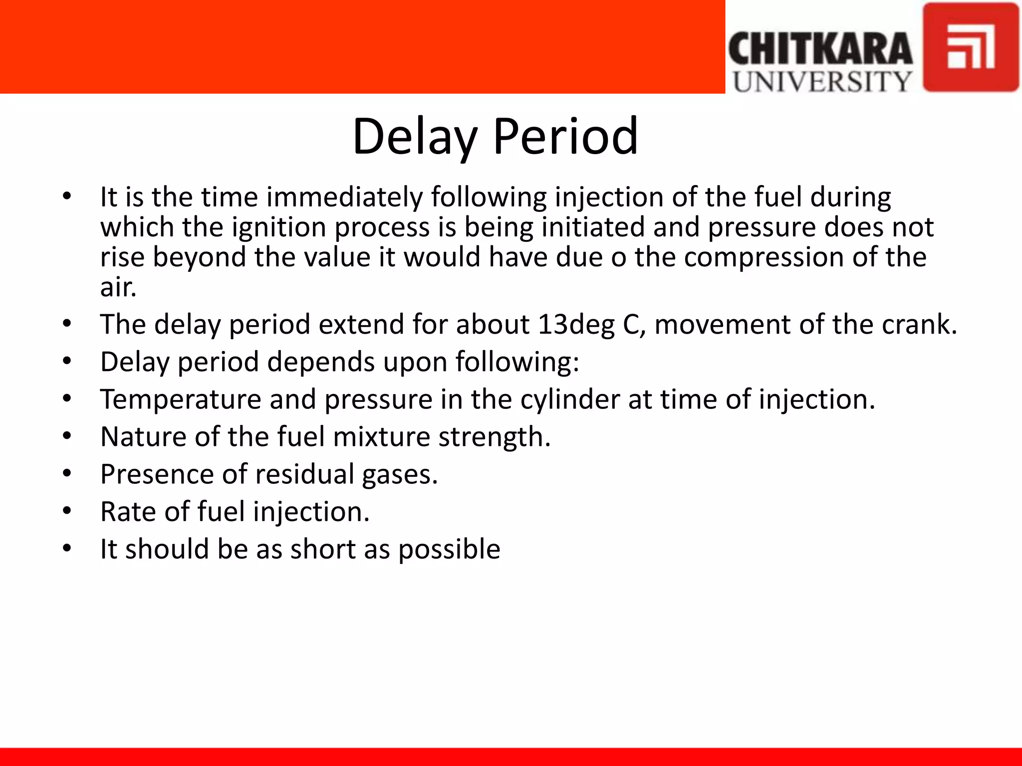 Delay Period
• It is the time immediately following injection of the fuel during
which the ignition process is being initiated and pressure does not
rise beyond the value it would have due o the compression of the
air.
• The delay period extend for about 13deg C, movement of the crank.
• Delay period depends upon following:
• Temperature and pressure in the cylinder at time of injection.
• Nature of the fuel mixture strength.
• Presence of residual gases.
• Rate of fuel injection.
• It should be as short as possible
 