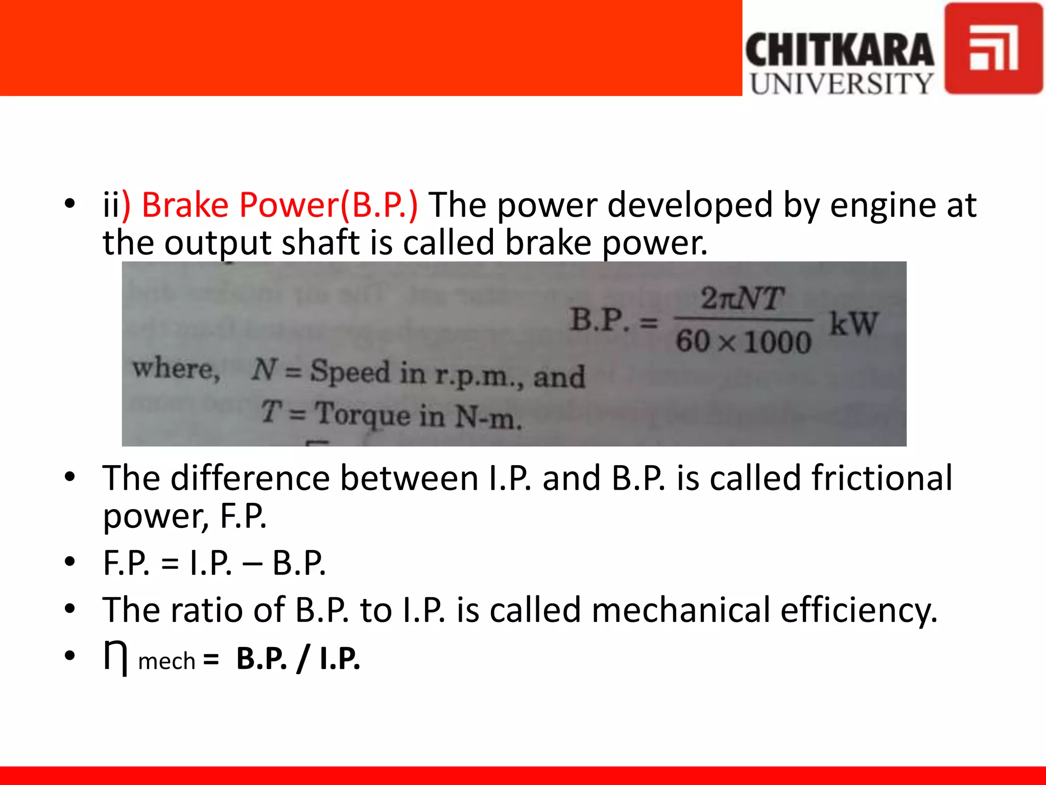 • ii) Brake Power(B.P.) The power developed by engine at
the output shaft is called brake power.
• The difference between I.P. and B.P. is called frictional
power, F.P.
• F.P. = I.P. – B.P.
• The ratio of B.P. to I.P. is called mechanical efficiency.
• Ƞ mech = B.P. / I.P.
 