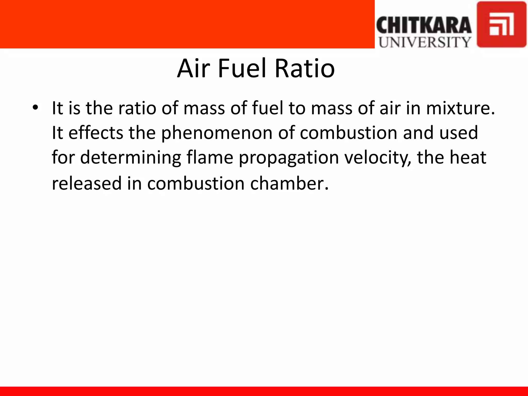 Air Fuel Ratio
• It is the ratio of mass of fuel to mass of air in mixture.
It effects the phenomenon of combustion and used
for determining flame propagation velocity, the heat
released in combustion chamber.
 