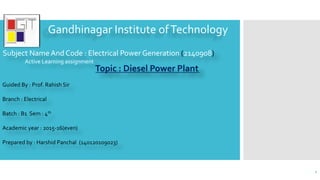 Gandhinagar Institute ofTechnology
Topic : Diesel Power Plant
Guided By : Prof. Rahish Sir
Branch : Electrical
Batch : B1 Sem : 4th
Academic year : 2015-16(even)
Prepared by : Harshid Panchal (140120109023)
Subject Name And Code : Electrical Power Generation (2140908)
Active Learning assignment
1
 