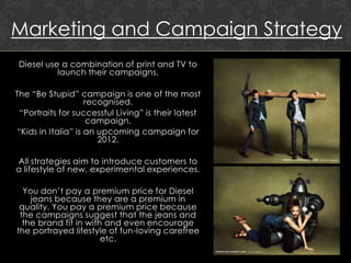 Marketing and Campaign Strategy
Diesel use a combination of print and TV to
          launch their campaigns.

The “Be Stupid” campaign is one of the most
                    recognised.
 “Portraits for successful Living” is their latest
                     campaign.
“Kids in Italia” is an upcoming campaign for
                       2012.

All strategies aim to introduce customers to
a lifestyle of new, experimental experiences.

  You don‟t pay a premium price for Diesel
    jeans because they are a premium in
 quality. You pay a premium price because
 the campaigns suggest that the jeans and
  the brand fit in with and even encourage
the portrayed lifestyle of fun-loving carefree
                       etc.
 