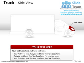 Truck – Side View



                                                                                   Front Fender




                                           YOUR TEXT HERE
                Your Text Goes here. Put your text here.
                 • Your Text Goes here. Put your text here. Your Text Goes here.
                 • Put your text here. Your Text Goes here. Put your text here.
                 • Your Text Goes here. Put your text here. Your Text Goes here.
Unlimited downloads at www.slideteam.net                                            Your Logo
 