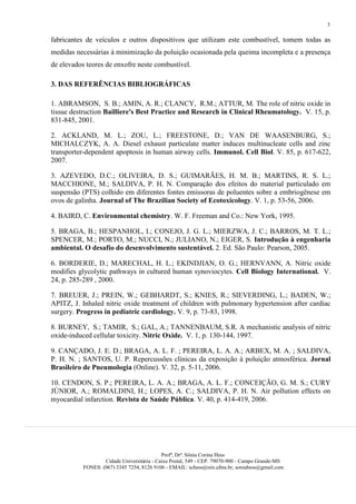 3

fabricantes de veículos e outros dispositivos que utilizam este combustível, tomem todas as
medidas necessárias à minimização da poluição ocasionada pela queima incompleta e a presença
de elevados teores de enxofre neste combustível.

3. DAS REFERÊNCIAS BIBLIOGRÁFICAS

1. ABRAMSON, S. B.; AMIN, A. R.; CLANCY, R.M.; ATTUR, M. The role of nitric oxide in
tissue destruction Bailliere's Best Practice and Research in Clinical Rheumatology. V. 15, p.
831-845, 2001.

2. ACKLAND, M. L.; ZOU, L.; FREESTONE, D.; VAN DE WAASENBURG, S.;
MICHALCZYK, A. A. Diesel exhaust particulate matter induces multinucleate cells and zinc
transporter-dependent apoptosis in human airway cells. Immunol. Cell Biol. V. 85, p. 617-622,
2007.

3. AZEVEDO, D.C.; OLIVEIRA, D. S.; GUIMARÃES, H. M. B.; MARTINS, R. S. L.;
MACCHIONE, M.; SALDIVA, P. H. N. Comparação dos efeitos do material particulado em
suspensão (PTS) colhido em diferentes fontes emissoras de poluentes sobre a embriogênese em
ovos de galinha. Journal of The Brazilian Society of Ecotoxicology. V. 1, p. 53-56, 2006.

4. BAIRD, C. Environmental chemistry. W. F. Freeman and Co.: New York, 1995.

5. BRAGA, B.; HESPANHOL, I.; CONEJO, J. G. L.; MIERZWA, J. C.; BARROS, M. T. L.;
SPENCER, M.; PORTO, M.; NUCCI, N.; JULIANO, N.; EIGER, S. Introdução à engenharia
ambiental. O desafio do desenvolvimento sustentável. 2. Ed. São Paulo: Pearson, 2005.

6. BORDERIE, D.; MARECHAL, H. L.; EKINDJIAN, O. G.; HERNVANN, A. Nitric oxide
modifies glycolytic pathways in cultured human synoviocytes. Cell Biology International. V.
24, p. 285-289 , 2000.

7. BREUER, J.; PREIN, W.; GEBHARDT, S.; KNIES, R.; SIEVERDING, L.; BADEN, W.;
APITZ, J. Inhaled nitric oxide treatment of children with pulmonary hypertension after cardiac
surgery. Progress in pediatric cardiology. V. 9, p. 73-83, 1998.

8. BURNEY, S.; TAMIR, S.; GAL, A.; TANNENBAUM, S.R. A mechanistic analysis of nitric
oxide-induced cellular toxicity. Nitric Oxide. V. 1, p. 130-144, 1997.

9. CANÇADO, J. E. D.; BRAGA, A. L. F. ; PEREIRA, L. A. A.; ARBEX, M. A. ; SALDIVA,
P. H. N. ; SANTOS, U. P. Repercussões clínicas da exposição à poluição atmosférica. Jornal
Brasileiro de Pneumologia (Online). V. 32, p. 5-11, 2006.

10. CENDON, S. P.; PEREIRA, L. A. A.; BRAGA, A. L. F.; CONCEIÇÃO, G. M. S.; CURY
JÚNIOR, A.; ROMALDINI, H.; LOPES, A. C.; SALDIVA, P. H. N. Air pollution effects on
myocardial infarction. Revista de Saúde Pública. V. 40, p. 414-419, 2006.




                                            Profª, Drª. Sônia Corina Hess
                   Cidade Universitária - Caixa Postal, 549 - CEP. 79070-900 - Campo Grande-MS
           FONES: (067) 3345 7254, 8126 9106 - EMAIL: schess@nin.ufms.br, soniahess@gmail.com
 
