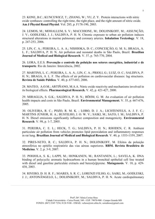 5

23. KONE, B.C.; KUNCEWICZ, T.; ZHANG, W.; YU, Z. Y. Protein interactions with nitric
oxide synthases: controlling the right time, the right place, and the right amount of nitric oxide.
Am J Physiol Renal Physiol. Vol. 285, p. F178-190, 2003.

24. LEMOS, M.; MOHALLEM, S. V.; MACCHIONE, M.; DOLHNIKOFF, M.; ASSUNÇÃO,
J. V.; GODLESKI, J. J.; SALDIVA, P. H. N. Chronic exposure to urban air pollution induces
structural alterations in murine pulmonary and coronary arteries. Inhalation Toxicology. V. 18,
p. 247-253, 2006.

25. LIN, C. A.; PEREIRA, L. A. A.; NISHIOKA, D. C.; CONCEIÇÃO, G. M. S.; BRAGA, A.
L. F.; SALDIVA, P. H. N. Air pollution and neonatal deaths in São Paulo, Brazil. Brazilian
Journal of Medical and Biological Research. V. 37, p. 765-770, 2004.

26. LORA, E.E.S. Prevenção e controle da poluição nos setores energético, industrial e de
transporte. Rio de Janeiro: Interciência, 2002.

27. MARTINS, L. C.; PEREIRA, L. A. A.; LIN, C. A.; PRIOLI, G.; LUIZ, O. C.; SALDIVA, P.
H. N.; BRAGA, A. L. F. The effects of air pollution on cardiovascular diseases: lag structures.
Revista de Saúde Pública. V. 40, p. 677-683, 2006.

28. MATEO, A.O.M.; ARTIÑANO, M.A.A. Nitric oxide reactivity and mechanisms involved in
its biological effects. Pharmacological Research. V. 42, p. 421-427, 2000.

29. MIRAGLIA, S. G.K.; SALDIVA, P. H. N.; BÖHM, G. M. An evaluation of air pollution
health impacts and costs in São Paulo, Brazil. Environmental Management. V. 35, p. 667-676,
2005.

30. OLIVEIRA, R. C.; POZO, R. M. K. ; LOBO, D. J. A.; LICHTENFELS, A. J. F. C.;
MARTINS JÚNIOR, H. A.; BUSTILHO, J. O. W. V.; SAIKI, M.; SATO, I. M.; SALDIVA, P.
H. N. Diesel emissions significantly influence composition and mutagenicity. Environmental
Research. V. 98, p. 1-7, 2005.

31. PEREIRA, C. E. L.; HECK, T. G.; SALDIVA, P. H. N.; RHODEN, C. R. Ambient
particulate air pollution from vehicles promotes lipid peroxidation and inflammatory responses
in rat lung. Brazilian Journal of Medical and Biological Research. V. 40, p. 1353-1359, 2007.

32. PIRES-NETO, R. C.; SALDIVA, P. H. N.; DOLHNIKOFF, M. Efeitos da poluição
atmosférica no epitélio respiratório das vias aéreas superiores. RBM. Revista Brasileira de
Medicina. V. 2, p. 3-9, 2007.

33. POHJOLA, S. K.; LAPPI, M.; HONKANEN, M.; RANTANEN, L.; SAVELA, K. DNA
binding of polycyclic aromatic hydrocarbons in a human bronchial epithelial cell line treated
with diesel and gasoline particulate extracts and benzo[a]pyrene. Mutagenesis. V. 18, p. 429-
438, 2003.

34. RIVERO, D. H. R. F.; SOARES, S. R. C.; LORENZI FILHO, G.; SAIKI, M.; GODLESKI,
J. J.; ANTONÂNGELO, L.; DOLHNIKOFF, M.; SALDIVA, P. H. N. Acute cardiopulmonary




                                            Profª, Drª. Sônia Corina Hess
                   Cidade Universitária - Caixa Postal, 549 - CEP. 79070-900 - Campo Grande-MS
           FONES: (067) 3345 7254, 8126 9106 - EMAIL: schess@nin.ufms.br, soniahess@gmail.com
 