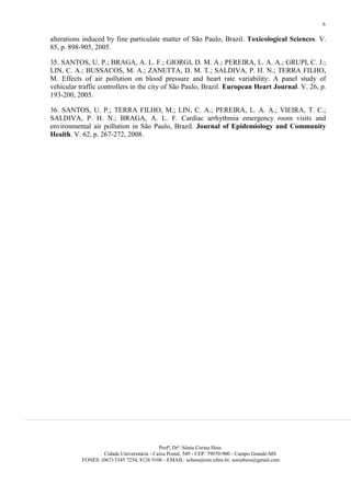 6

alterations induced by fine particulate matter of São Paulo, Brazil. Toxicological Sciences. V.
85, p. 898-905, 2005.

35. SANTOS, U. P.; BRAGA, A. L. F.; GIORGI, D. M. A.; PEREIRA, L. A. A.; GRUPI, C. J.;
LIN, C. A.; BUSSACOS, M. A.; ZANETTA, D. M. T.; SALDIVA, P. H. N.; TERRA FILHO,
M. Effects of air pollution on blood pressure and heart rate variability: A panel study of
vehicular traffic controllers in the city of São Paulo, Brazil. European Heart Journal. V. 26, p.
193-200, 2005.

36. SANTOS, U. P.; TERRA FILHO, M.; LIN, C. A.; PEREIRA, L. A. A.; VIEIRA, T. C.;
SALDIVA, P. H. N.; BRAGA, A. L. F. Cardiac arrhythmia emergency room visits and
environmental air pollution in São Paulo, Brazil. Journal of Epidemiology and Community
Health. V. 62, p. 267-272, 2008.




                                            Profª, Drª. Sônia Corina Hess
                   Cidade Universitária - Caixa Postal, 549 - CEP. 79070-900 - Campo Grande-MS
           FONES: (067) 3345 7254, 8126 9106 - EMAIL: schess@nin.ufms.br, soniahess@gmail.com
 