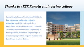 Thanks to : RSR Rungta engineering college
Sanjay Rungta Group of Institutions (SRGI) is the
best mechanical engineering college in
chhattisgarh and offers a 4-year B. Tech
Programme, a 3-year Diploma, and 2 Years of M.
Tech Programme in Production Engineering. In
this department, Mechanical Engineering is a
structured program that prepares students for a
broad range of career choices.
 