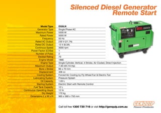 Silenced Diesel Generator
                                                       Remote Start
                Model Type     DG6LN
            Generator Type     Single Phase AC
           Maximum Power       5500 W
               Rated Power     5000 W
                  Frequency    50 Hz
          Rated AC Output      230 V (21.7A)
          Rated DC Output      12 V (8.3A)
          Continous Speed      3000 rpm
       Power Factor (COSø)     1
           Number of Poles     2
             Decibal Rating    70
              Engine Model     186E
                Engine Type    Single Cylinder, Vertical, 4 Stroke, Air Cooled, Direct Injection
          Maximum Output       7.36 kW (10 Hp)
              Bore x Stroke    86 x 70 mm
              Displacement     406 cc
            Cooling System     Forced Air Cooling by Fly Wheel Fan & Electric Fan
        Lubricating System     Pressure Splash
                Oil Capacity   1.65 L
            Starting System    Electric Start with Remote Control
         Fuel Tank Capacity    12 L
Continuous Operating Hours     12 hr
                 Dry Weight    170 kg
      Dimensions L x W x H     965 x 580 x 750 mm



                               Call toll free 1300 730 716 or visit http://genquip.com.au
 