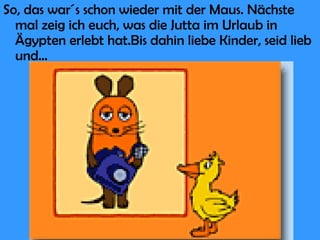So, das war´s schon wieder mit der Maus. Nächste mal zeig ich euch, was die Jutta im Urlaub in Ägypten erlebt hat.Bis dahin liebe Kinder, seid lieb und... 