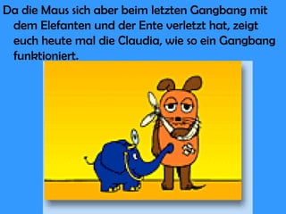 Da die Maus sich aber beim letzten Gangbang mit dem Elefanten und der Ente verletzt hat, zeigt euch heute mal die Claudia, wie so ein Gangbang funktioniert. 