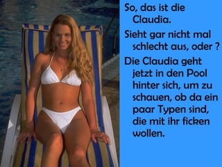 So, das ist die Claudia. Sieht gar nicht mal schlecht aus, oder ? Die Claudia geht jetzt in den Pool hinter sich, um zu schauen, ob da ein paar Typen sind, die mit ihr ficken wollen. 