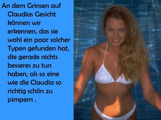 An dem Grinsen auf Claudias Gesicht können wir erkennen, das sie wohl ein paar solcher Typen gefunden hat, die gerade nichts besseres zu tun haben, als so eine wie die Claudia so richtig schön zu pimpern . 