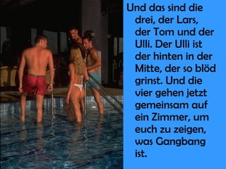 Und das sind die drei, der Lars, der Tom und der Ulli. Der Ulli ist der hinten in der Mitte, der so blöd grinst. Und die vier gehen jetzt gemeinsam auf ein Zimmer, um euch zu zeigen, was Gangbang ist. 