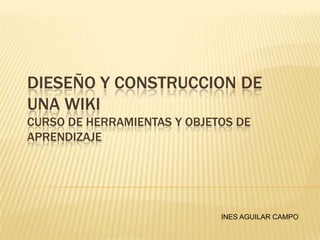 DIESEÑO Y CONSTRUCCION DE
UNA WIKI
CURSO DE HERRAMIENTAS Y OBJETOS DE
APRENDIZAJE




                             INES AGUILAR CAMPO
 