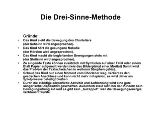 Die Drei-Sinne-Methode
Gründe:
•  Das Kind sieht die Bewegung des Chorleiters
(der Sehsinn wird angesprochen).
•  Das Kind hört die gesungene Melodie
(der Hörsinn wird angesprochen).
•  Das Kind macht die begleitenden Bewegungen stets mit
(der Stellsinn wird angesprochen).
•  Zu singende Texte können zusätzlich mit Symbolen auf einer Tafel oder einem
Blatt Papier aufgemalt werden (wie das Bilderplakat einer Moritat) Damit wird
das Problem der Textschwächen in weiteren Strophen gelöst.
•  Schaut das Kind nur einen Moment vom Chorleiter weg, verliert es den
gestischen Anschluss und kann nicht mehr mitspielen, es wird daher am
Spielprozess beteiligt bleiben.
•  Durch die ständige körperliche Aktivität und Aufrichtung wird eine gute
sängerische Disposition geschaffen. Außerdem staut sich bei den Kindern kein
Bewegungsdrang auf und es gibt kein „Gezappel“, weil die Bewegungsenergie
verbraucht wurde.
 