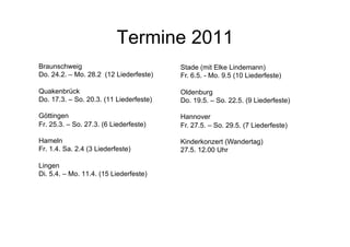 Termine 2011
Braunschweig
Do. 24.2. – Mo. 28.2 (12 Liederfeste)
Quakenbrück
Do. 17.3. – So. 20.3. (11 Liederfeste)
Göttingen
Fr. 25.3. – So. 27.3. (6 Liederfeste)
Hameln
Fr. 1.4. Sa. 2.4 (3 Liederfeste)
Lingen
Di. 5.4. – Mo. 11.4. (15 Liederfeste)
Stade (mit Elke Lindemann)
Fr. 6.5. - Mo. 9.5 (10 Liederfeste)
Oldenburg
Do. 19.5. – So. 22.5. (9 Liederfeste)
Hannover
Fr. 27.5. – So. 29.5. (7 Liederfeste)
Kinderkonzert (Wandertag)
27.5. 12.00 Uhr
 