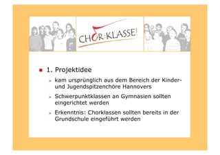   1. Projektidee
  kam ursprünglich aus dem Bereich der Kinder-
und Jugendspitzenchöre Hannovers
  Schwerpunktklassen an Gymnasien sollten
eingerichtet werden
  Erkenntnis: Chorklassen sollten bereits in der
Grundschule eingeführt werden
 