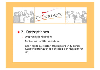   2. Konzeptionen
  Ursprungskonzeption:
Fachlehrer ist Klassenlehrer
Chorklasse als fester Klassenverband, deren
Klassenlehrer auch gleichzeitig der Musiklehrer
ist
 
