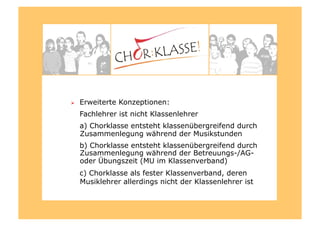   Erweiterte Konzeptionen:
Fachlehrer ist nicht Klassenlehrer
a) Chorklasse entsteht klassenübergreifend durch
Zusammenlegung während der Musikstunden
b) Chorklasse entsteht klassenübergreifend durch
Zusammenlegung während der Betreuungs-/AG-
oder Übungszeit (MU im Klassenverband)
c) Chorklasse als fester Klassenverband, deren
Musiklehrer allerdings nicht der Klassenlehrer ist
 