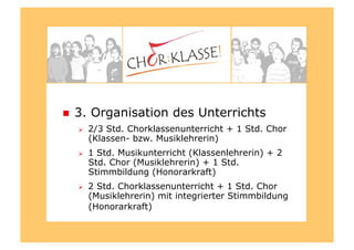   3. Organisation des Unterrichts
  2/3 Std. Chorklassenunterricht + 1 Std. Chor
(Klassen- bzw. Musiklehrerin)
  1 Std. Musikunterricht (Klassenlehrerin) + 2
Std. Chor (Musiklehrerin) + 1 Std.
Stimmbildung (Honorarkraft)
  2 Std. Chorklassenunterricht + 1 Std. Chor
(Musiklehrerin) mit integrierter Stimmbildung
(Honorarkraft)
 