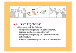   4. Erste Ergebnisse
a) bezogen auf die Schüler
•  Kompetenzsteigerung im sängerischen,
sozialen und personalen Bereich
•  Kompetenzsteigerung in Teilbereichen der
Schulleistung
•  Positive Auswirkung auf die Schulmotivation
 