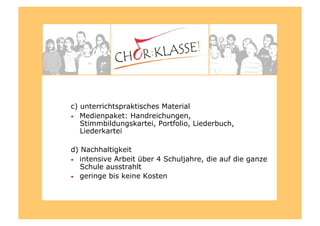 c) unterrichtspraktisches Material
•  Medienpaket: Handreichungen,
Stimmbildungskartei, Portfolio, Liederbuch,
Liederkartei
d) Nachhaltigkeit
•  intensive Arbeit über 4 Schuljahre, die auf die ganze
Schule ausstrahlt
•  geringe bis keine Kosten
 