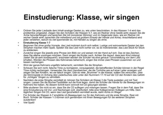 Einstudierung: Klasse, wir singen
•  Ordnen Sie jeder Liedzeile dem Inhalt analoge Gesten zu, wie unten beschrieben. In den Klassen 1-4 wird das
problemlos umgesetzt. Zeigen Sie den Schülern der Klassen 5-7, wie ein Redner ohne Gestik wirkt (lassen Sie die
Arme herunterhängen und sprechen Sie mit monotoner Stimme), und im Gegensatz dazu, wie ein Redner mit
reicher Gestik wirkt (sprechen Sie mitreißend und mit großem Einsatz der Hände und Arme). Anschließend wird
jeder verstehen, warum es viel spannender ist, mit Händen zu singen als ohne.
•  Einstudierung Klasse 1-7
•  Beginnen Sie ohne große Vorrede, das Lied motiviert durch sich selbst. Lustige und extrovertierte Gesten bei den
Strophen machen mehr Spaß. Spielen Sie das Lied nicht vorher vor, es ist motivierender, das Lied Stück für Stück
zu entdecken.
•  Zunächst singen Sie jeweils eine Phrase (ein Bild) vor und weisen mit der Hand auf sich. Das ist das Zeichen,
dass Sie alleine vorsingen möchten. Dann singen die Kinder nach. Achten Sie darauf, dass kein Kind mitsingt
(seien Sie da sehr konsequent!), ansonsten werden die Schüler nie eine genaue Tonvorstellung von dem Lied
erhalten. Werden die Phrasen des Kehrverses beherrscht, singen Sie immer zwei Phrasen zusammen vor und
lassen nachsingen.
•  Wird der ganze Kehrvers ungefähr beherrscht, vermitteln Sie die Strophen.
•  Scheuen Sie sich nicht, falsche Töne zu korrigieren, vorausgesetzt, die betreffenden Schüler können in der Regel
Töne richtig nachsingen. Verwenden Sie dazu Handzeichen, die die Tonhöhe wie auf einer Leiter anzeigen und
zeigen Sie den Kindern, wo sie falsch singen. Gibt es viele „Brummer“ in der Klasse, sollten Sie versuchen, über
die Stimmspiele im Anhang des Liederbuches oder unter den Nummern 17-19 auf der CD den Kindern das Gefühl
für „richtiges“ Singen zu vermitteln.
•  Nachdem die erste Strophe vermittelt ist, können Sie Schülern ab Klasse 3 die Texte austeilen und mit Text
singen. Lassen Sie die Bücher/Textblätter auf die Knie legen, damit die Schüler die Hände für die Bewegungen im
Kehrvers frei haben. Ab diesem Schritt kann sinnvoll mit CD gesungen werden.
•  Bitte studieren Sie nicht so ein, dass Sie die CD auflegen und mitsingen lassen. Fragen Sie in dem Fall, dass Sie
eine Einstudierung mit Vor- und Nachsingen evtl. überfordert, bitte eine Kollegin/einen Kollegen um Hilfe. Dem
täglichen Singen mit CD, wenn das Lied ganzheitlich vermittelt wurde, steht nichts im Wege!
•  Für Schüler der Klassen 4-7 empfehle ich Bewegungen nur für den Kehrvers und die erste Strophe, Rest mit
Buch. Schüler der Klassen 1-3 können sich gemeinsam mit Ihnen Bewegungen für die weiteren Strophen
ausdenken!
•  Viel Spaß!
 