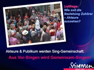 Akteure & Publikum werden Sing-Gemeinschaft:
Aus Vor-Singen wird Gemeinsam-Singen!
Leitfrage:
Wie soll die
Beziehung Zuhörer
– Akteure
aussehen?
 