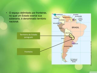 • O espaço delimitado por fronteiras, 
no qual um Estado exerce sua 
soberania, é denominado território 
nacional. 
Território do Estado 
paraguaio 
Fronteira 
Adaptado de: ATLAS geográfico escolar. Rio de Janeiro: IBGE, 2009. 
16 
