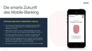 DEUTSCHE BANK BIETET FINGERPRINT LOGIN AN
! Die neue App der Deutschen Bank unterstützt eine ganze Reihe
neuer, innovativer Technologien um das Mobile-Banking noch
bequemer zu machen
! Neben einem Fingerprint Login, bietet die Applikation auch eine
photoTAN-Funktion sowie ein eigenständiges digitales Postfach an
! Der Login nutzt dabei „Touch ID“ von Apple und unterstützt alle
iPhone-Modelle ab dem iPhone 5s, die iOS 8 installiert haben
! Mit der photoTAN hingegen lassen sich Aufträge im Online-Banking
einfach und sicher autorisieren – eine zusätzliche TAN-Liste oder ein
spezifisches Lesegerät werden nicht mehr benötigt
! Die App ist ab sofort für iOS, Android und Windows Phone verfügbar
Die smarte Zukunft
des Mobile-Banking
© www.twt.de
 