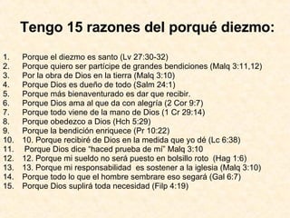 Tengo 15 razones del porqué diezmo: Porque el diezmo es santo (Lv 27:30-32) Porque quiero ser partícipe de grandes bendiciones (Malq 3:11,12) Por la obra de Dios en la tierra (Malq 3:10) Porque Dios es dueño de todo (Salm 24:1) Porque más bienaventurado es dar que recibir. Porque Dios ama al que da con alegría (2 Cor 9:7) Porque todo viene de la mano de Dios (1 Cr 29:14) Porque obedezco a Dios (Hch 5:29) Porque la bendición enriquece (Pr 10:22) 10. Porque recibiré de Dios en la medida que yo dé (Lc 6:38) Porque Dios dice “haced prueba de mí” Malq 3:10 12. Porque mi sueldo no será puesto en bolsillo roto  (Hag 1:6) 13. Porque mi responsabilidad  es sostener a la iglesia (Malq 3:10) Porque todo lo que el hombre sembrare eso segará (Gal 6:7) Porque Dios suplirá toda necesidad (Filp 4:19) 