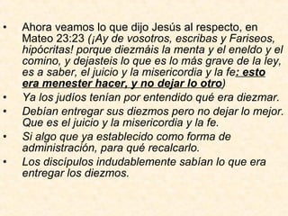 Ahora veamos lo que dijo Jesús al respecto, en Mateo 23:23  (¡Ay de vosotros, escribas y Fariseos, hipócritas! porque diezmáis la menta y el eneldo y el comino, y dejasteis lo que es lo más grave de la ley, es a saber, el juicio y la misericordia y la fe : esto era menester hacer, y no dejar lo otro ) Ya los judíos tenían por entendido qué era diezmar. Debían entregar sus diezmos pero no dejar lo mejor. Que es el juicio y la misericordia y la fe. Si algo que ya establecido como forma de administración, para qué recalcarlo. Los discípulos indudablemente sabían lo que era entregar los diezmos. 