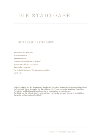 D I E S T A D T O A S E
K I T Z B Ü H E L | Ö S T E R R E I C H
Kaufpreis: auf Anfrage
Schlafzimmer: 6
Badezimmer: 6
Grundstücksfläche: ca. 1.475 m2
Wohn-/Nutzfläche: ca. 850 m2
Balkon/Terrasse: Ja
Parkmöglichkeiten: 6 Tiefgaragenstellplätze
HWB: i.A.
Mitten im Zentrum der legendären Sportstadt Kitzbühel und direkt neben dem Grandhotel
befindet sich diese Stadtvilla der Extraklasse. Ein Zusammenspiel aus Lage, Tradition,
Perfektion und Exklusivität zeichnen diese einzigartige Immobilie aus.
Der Blick auf die Kitzbüheler Innenstadt, den Hahnenkamm, das Horn und den Wilden
Kaiser ist einfach unbeschreiblich.
W W W . F I R S T K I T Z B U E H E L . C O M
 
