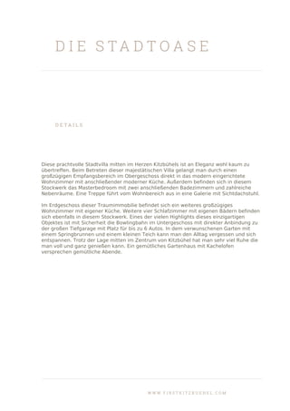 D I E S T A D T O A S E
D E T A I L S
Diese prachtvolle Stadtvilla mitten im Herzen Kitzbühels ist an Eleganz wohl kaum zu
übertreffen. Beim Betreten dieser majestätischen Villa gelangt man durch einen
großzügigen Empfangsbereich im Obergeschoss direkt in das modern eingerichtete
Wohnzimmer mit anschließender moderner Küche. Außerdem befinden sich in diesem
Stockwerk das Masterbedroom mit zwei anschließenden Badezimmern und zahlreiche
Nebenräume. Eine Treppe führt vom Wohnbereich aus in eine Galerie mit Sichtdachstuhl.
Im Erdgeschoss dieser Traumimmobilie befindet sich ein weiteres großzügiges
Wohnzimmer mit eigener Küche. Weitere vier Schlafzimmer mit eigenen Bädern befinden
sich ebenfalls in diesem Stockwerk. Eines der vielen Highlights dieses einzigartigen
Objektes ist mit Sicherheit die Bowlingbahn im Untergeschoss mit direkter Anbindung zu
der großen Tiefgarage mit Platz für bis zu 6 Autos. In dem verwunschenen Garten mit
einem Springbrunnen und einem kleinen Teich kann man den Alltag vergessen und sich
entspannen. Trotz der Lage mitten im Zentrum von Kitzbühel hat man sehr viel Ruhe die
man voll und ganz genießen kann. Ein gemütliches Gartenhaus mit Kachelofen
versprechen gemütliche Abende.
W W W . F I R S T K I T Z B U E H E L . C O M
 