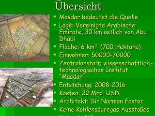 Übersicht Masdar bedeutet die Quelle Lage: Vereinigte Arabische Emirate, 30 km östlich von Abu Dhabi Fläche: 6 km² (700 Hektare) Einwohner: 50000-70000 Zentralanstalt: wissenschaftlich-technologisches Institut  “ Masdar ” Entstehung: 2008-2016 Kosten: 22 Mrd. USD Architekt: Sir Norman Foster Keine Kohlensäuregas Ausstoßes Keine Abfälle 