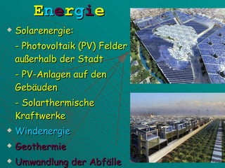 E n e r g i e Solarenergie: - Photovoltaik (PV) Felder außerhalb der Stadt - PV-Anlagen auf den Gebäuden - Solarthermische Kraftwerke Windenergie Geothermie Umwandlung der Abfälle 