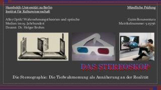 Die Stereographie: Die Tiefwahrnemung als Annäherung an der Realität
DAS STEREOSKOP
Mündliche*Prüfung*
*
*
Guim*Bonaventura*
Matrikelnummer:*525756*
Humboldt?Universität*zu*Berlin*
Institut*für*Kulturwissenschaft*
*
Alles*Optik!*Wahrnehmungstheorien*und*optische*
Medien*im*19.*Jahrhundert*
Dozent:*Dr.*Holger*Brohm*
DAS STEREOSKOP
 