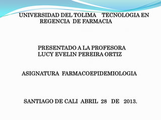 UNIVERSIDAD DEL TOLIMA TECNOLOGIA EN
REGENCIA DE FARMACIA
SANTIAGO DE CALI ABRIL 28 DE 2013.
PRESENTADO A LA PROFESORA
LUCY EVELIN PEREIRA ORTIZ
ASIGNATURA FARMACOEPIDEMIOLOGIA
 