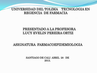 UNIVERSIDAD DEL TOLIMA TECNOLOGIA EN
REGENCIA DE FARMACIA
PRESENTADO A LA PROFESORA
LUCY EVELIN PEREIRA ORTIZ
ASIGNATURA FARMACOEPIDEMIOLOGIA
SANTIAGO DE CALI ABRIL 28 DE
2013.
 