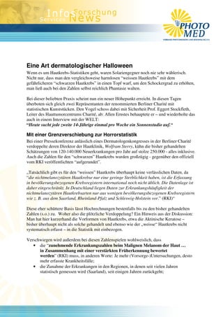 Eine Art dermatologischer Halloween
Wenn es um Hautkrebs-Statistiken geht, waren Solariengegner noch nie sehr wählerisch.
Nicht nur, dass man den vergleichsweise harmlosen “weissen Hautkrebs” mit dem
gefährlicheren “schwarzen Hautkrebs” in einen Topf warf, um den Schockergrad zu erhöhen,
man ließ auch bei den Zahlen selbst reichlich Phantasie walten.

Bei dieser beliebten Praxis scheint nun ein neuer Höhepunkt erreicht. In diesen Tagen
überboten sich gleich zwei Repräsentanten der renommierten Berliner Charité mit
statistischen Kunststücken. Den Vogel schoss dabei mit Sicherheit Prof. Eggert Stockfleth,
Leiter des Hauttumorcentrums Charité, ab: Allen Ernstes behauptete er – und wiederholte das
auch in einem Interview mit der WELT:
“Heute sucht jede zweite 14-Jährige einmal pro Woche ein Sonnenstudio auf.“

Mit einer Grenzverschiebung zur Horrorstatistik
Bei einer Pressekonferenz anlässlich eines Dermatologenkongresses in der Berliner Charité
verdoppelte deren Direktor der Hautklinik, Wolfram Sterry, kühn die bisher gehandelten
Schätzungen von 120-140.000 Neuerkrankungen pro Jahr auf stolze 250.000 - alles inklusive.
Auch die Zahlen für den “schwarzen” Hautkrebs wurden großzügig - gegenüber den offiziell
vom RKI veröffentlichten “aufgerundet”.

„Tatsächlich gibt es für den “weissen” Hautkrebs überhaupt keine verlässlichen Daten, da
“die nichtmelanozytären Hautkrebse nur eine geringe Sterblichkeit haben, ist die Erfassung
in bevölkerungsbezogenen Krebsregistern international noch nicht üblich. Die Datenlage ist
daher eingeschränkt. In Deutschland liegen Daten zur Erkrankungshäufigkeit der
nichtmelanozytären Hautkrebsarten nur aus wenigen bevölkerungsbezogenen Krebsregistern
wie z. B. aus dem Saarland, Rheinland-Pfalz und Schleswig-Holstein vor.” (RKI)“

Diese eher schüttere Basis lässt Hochrechnungen bestenfalls bis zu den bisher gehandelten
Zahlen (s.o.) zu. Woher also die plötzliche Verdoppelung? Ein Hinweis aus der Diskussion:
Man hat hier kurzerhand die Vorformen von Hautkrebs, etwa die Aktinische Keratose –
bisher überhaupt nicht als solche gehandelt und ebenso wie der „weisse“ Hautkrebs nicht
systematisch erfasst – in die Statistik mit einbezogen.

Verschwiegen wird außerdem bei diesen Zahlenspielen wohlweislich, dass
   • die “zunehmende Erkrankungszahlen beim Malignen Melanom der Haut …
      in Zusammenhang mit einer verstärkten Früherkennung bewertet
      werden” (RKI) muss, in anderen Worte: Je mehr (Vorsorge-)Untersuchungen, desto
      mehr erfasste Krankheitsfälle;
   • die Zunahme der Erkrankungen in den Regionen, in denen seit vielen Jahren
      statistisch gemessen wird (Saarland), seit einigen Jahren zurückgeht;
 