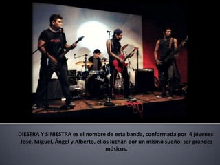 DIESTRA Y SINIESTRA es el nombre de esta banda, conformada por 4 jóvenes:
 José, Miguel, Ángel y Alberto, ellos luchan por un mismo sueño: ser grandes
                                    músicos.
 