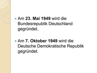  Am 23. Mai 1949 wird die
Bundesrepublik Deutschland
gegründet.
 Am 7. Oktober 1949 wird die
Deutsche Demokratische Republik
gegründet.
 