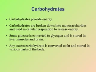 Carbohydrates Carbohydrates provide energy. Carbohydrates are broken down into monosaccharides and used in cellular respiration to release energy. Some glucose is converted to glycogen and is stored in liver, muscles and brain. Any excess carbohydrate is converted to fat and stored in various parts of the body. 