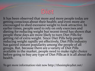 It has been observed that more and more people today are
getting conscious about their health; and even more are
encouraged to shed excessive weight to look attractive. In
earlier times, people used to rely on only exercises and
dieting for reducing weight but recent trend has shown that
people these days are more likely to turn Diet Pills for
getting rid of extra weight. Since Diet Pills help people
reducing weight rapidly yet effectively, Diet Pills industry
has gained instant popularity among the people of all
groups. But, because there are a variety of Diet Pills
available in the market, people need to make right choice
before going to buy any type of Diet Pills as it is all about the
health.
To get more information visit now http://thesimple5diet.net/

 