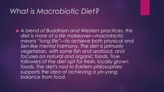 What is Macrobiotic Diet?
 A blend of Buddhism and Western practices, this
diet is more of a life makeover—macrobiotic
means “long life”—to achieve both physical and
Zen-like mental harmony. The diet is primarily
vegetarian, with some fish and seafood, and
focuses on natural and organic foods. True
followers of the diet opt for fresh, locally grown
foods. The diet's nod to Eastern philosophies
supports the idea of achieving a yin-yang
balance from food.
 