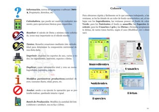 10
Información, acerca del programa o software Diet-
A, Propietario, derechos, etc.
Calculadora, que puede ser usada en cualquier mo-
mento, para operaciones básicas poco requeridas.
Resolver el calculo de Dieta a mínimo costo solicita-
do, icono muy importante en el cálculo mismo.
Tanteo, Resuelve ecuaciones mediante éste método,
ideal para determinar la composición nutricional de
una dieta dada.
Imprimir, imprime los reportes de uno, varios o to-
dos, los ingredientes, nutriente, especies o dietas.
Duplicar, copia información total y crea un nuevo
Ingrediente, nutriente, especie.
Modifica parámetros productivos,cantidad de
aves, consumo diario, edad, pesos, etc.
Anular, anula o no ejecuta la operación que se pre-
tendía realizar, quedando intacta o igual.
Batch de Producción. Modifica la cantidad del lote
a elaborar o producir, sea en Kg o Libras.
Colores
Para ubicarnos rápida y fácilmente en lo que estamos trabajando, a las
ventanas, se les ha dotado de un color de fondo característico; así, al tra-
bajar con los Ingredientes, las ventanas poseen un fondo de color
Verde; para los Nutrientes el fondo es amarillo; las Especies de
celeste; para los Usuarios el gris y las Dietas o fórmulas propiamen-
te dichas, de varios tonos fuertes, según el caso (Modificar, ver o elimi-
nar).
Ingredientes
Nutrientes
Especies
Usuarios
Dietas
 