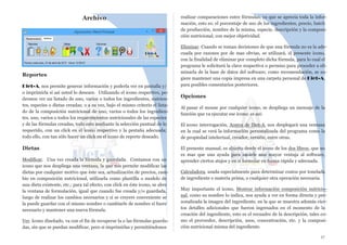 Archivo
Reportes
Diet-A, nos permite generar información y poderla ver en pantalla y/
o imprimirla si así usted lo deseare. Utilizando el icono respectivo, po-
dremos ver un listado de uno, varios o todos los ingredientes, nutrien-
tes, especies o dietas creadas; o a su vez, bajo el mismo criterio el lista-
do de la composición nutricional de uno, varios o todos los ingredien-
tes, uno, varios o todos los requerimientos nutricionales de las especies
y de las fórmulas creadas, todo esto mediante la selección puntual de lo
requerido, con un click en el icono respectivo y la pestaña adecuada;
todo ello, con tan sólo hacer un click en el icono de reporte deseado.
Dietas
Modificar. Una vez creada la fórmula y guardada. Contamos con un
icono que nos despliega una ventana, la que nos permite modificar las
dietas por cualquier motivo que éste sea, actualización de precios, cam-
bio en composición nutricional, utilizarla como plantilla o modelo de
una dieta existente, etc.; para tal efecto, con click en éste icono, se abre
la ventana de formulación, igual que cuando fue creada y/o guardada,
luego de realizar los cambios necesarios y si se creyere conveniente se
la puede guardar con el mismo nombre o cambiarle de nombre si fuere
necesario y mantener una nueva fórmula.
Ver. Icono diseñado, va con el fin de recuperar la o las fórmulas guarda-
das, sin que se puedan modificar, pero si imprimirlas y permitiéndonos
realizar comparaciones entre fórmulas, ya que se aprecia toda la infor-
mación, esto es: el porcentaje de uso de los ingredientes, precio, batch
de producción, nombre de la misma, especie, descripción y la composi-
ción nutricional, con mejor objetividad.
Eliminar. Cuando se toman decisiones de que una fórmula no es la ade-
cuada por razones por de mas obvias, se utilizará, el presente icono,
con la finalidad de eliminar por completo dicha fórmula, para lo cual el
programa le solicitará la clave respectiva o permiso para proceder a eli-
minarla de la base de datos del software; como recomendación, se su-
giere mantener una copia impresa en una carpeta personal de Diet-A,
para posibles comentarios posteriores.
Opciones
Al pasar el mouse por cualquier icono, se despliega un mensaje de la
función que va ejecutar ese icono; es así:
El icono interrogación, Acerca de Diet-A, nos desplegará una ventana
en la cual se verá la información personalizada del programa como la
de propiedad intelectual, creador, versión, entre otras.
El presente manual, es abierto desde el icono de los dos libros, que no
es mas que una ayuda para sacarle una mayor ventaja al software,
aprender ciertos atajos y en sí formular en forma rápida y adecuada.
Calculadora, usada especialmente para determinar costos por tonelada
de ingrediente o materia prima, o cualquier otra operación necesaria.
Muy importante el icono, Mostrar información composición nutricio-
nal, como su nombre lo indica, nos ayuda a ver en forma directa y per-
sonalizada la imagen del ingrediente, en la que se muestra además cier-
tos detalles adicionales que fueron ingresados en el momento de la
creación del ingrediente, esto es el recuadro de la descripción, tales co-
mo el proveedor, descripción, usos, concentración, etc. y la composi-
ción nutricional misma del ingrediente.
17
 