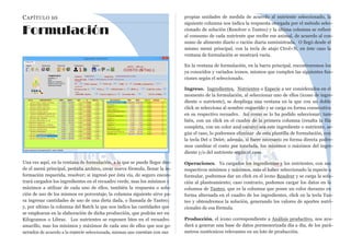 CAPÍTULO 10
Formulación
Una vez aquí, en la ventana de formulación, a la que se puede llegar des-
de el menú principal, pestaña archivo, crear nueva fórmula, llenar la in-
formación requerida, resolver; si ingresó por ésta vía, de seguro encon-
trará cargados los ingredientes en el recuadro verde, mas los mínimos y
máximos a utilizar de cada uno de ellos, también la respuesta o solu-
ción de uso de los mismos en porcentaje, la columna siguiente sirve pa-
ra ingresar cantidades de uso de una dieta dada, o llamada de Tanteo;
y, por ultimo la columna del Batch la que nos indica las cantidades que
se emplearan en la elaboración de dicha producción, que podrán ser en
Kilogramos o Libras. Los nutrientes se exponen bien en el recuadro
amarillo, mas los mínimos y máximos de cada uno de ellos que son ge-
nerados de acuerdo a la especie seleccionada, mismas que cuentan con sus
propias unidades de medida de acuerdo al nutriente seleccionado, la
siguiente columna nos indica la respuesta otorgada por el método selec-
cionado de solución (Resolver o Tanteo) y la última columna se refiere
al consumo de cada nutriente que recibe ese animal, de acuerdo al con-
sumo de alimento diario o ración diaria suministrada. O llegó desde el
mismo menú principal, con la tecla de atajo Ctrol+N, en éste caso la
ventana de formulación se mostrará vacía.
En la ventana de formulación, en la barra principal, encontraremos los
ya conocidos y variados iconos, mismos que cumplen las siguientes fun-
ciones según el seleccionado.
Ingreso. Ingredientes, Nutrientes o Especie a ser considerados en el
momento de la formulación, al seleccionar uno de ellos (icono de ingre-
diente o nutriente), se despliega una ventana en la que con un doble
click se selecciona al nombre requerido y se carga en forma consecutiva
en su respectivo recuadro. Así como se lo ha podido seleccionar; tam-
bién, con un click en el cuadro de la primera columna (resalta la fila
completa, con un color azul oscuro) sea este ingrediente o nutriente, se-
gún el caso, lo podremos eliminar de esta plantilla de formulación, con
la tecla Del o Delet; además, si fuere necesario en forma directa podre-
mos cambiar el costo por tonelada, los mínimos o máximos del ingre-
diente y/o del nutriente según el caso.
Operaciones. Ya cargados los ingredientes y los nutrientes, con sus
respectivos mínimos y máximos, más el haber seleccionado la especie a
formular, podremos dar un click en el icono Resolver y se carga la solu-
ción al planteamiento; caso contrario, podemos cargar los datos en la
columna de Tanteo, que es la columna que posee un color durazno en
forma alternada en el cuadro de los ingredientes, click en la tecla Tan-
teo y obtendremos la solución, generando los valores de aportes nutri-
cionales de esa fórmula.
Producción, el icono correspondiente a Análisis productivo, nos ayu-
dará a generar una base de datos pormenorizada día a día, de los pará-
metros zootécnicos relevantes en un lote de producción.
 